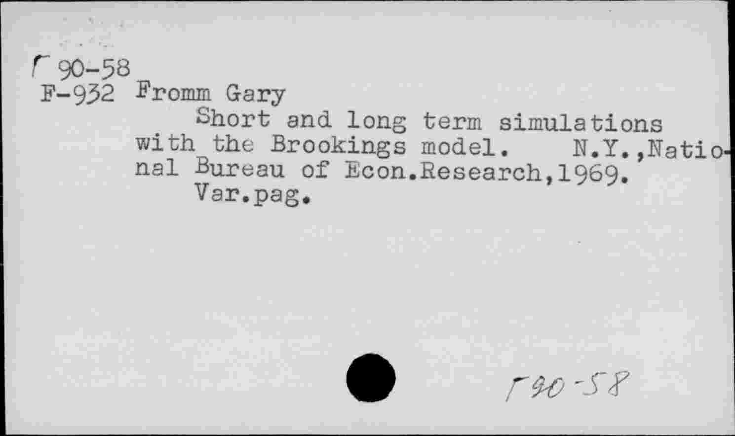 ﻿r90-53 F-952
Fromm Gary
Short and long term simulations with the Brookings model. N.Y.,Natio nal Bureau of Econ.Research,1969.
Var.pag.